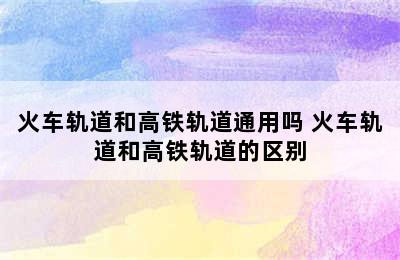 火车轨道和高铁轨道通用吗 火车轨道和高铁轨道的区别